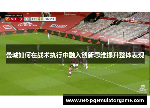 曼城如何在战术执行中融入创新思维提升整体表现