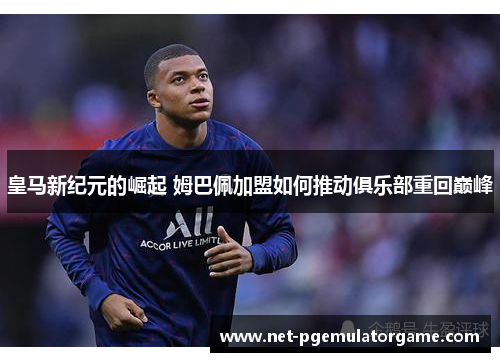 皇马新纪元的崛起 姆巴佩加盟如何推动俱乐部重回巅峰