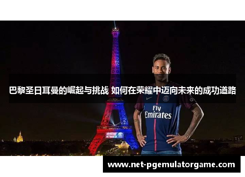 巴黎圣日耳曼的崛起与挑战 如何在荣耀中迈向未来的成功道路