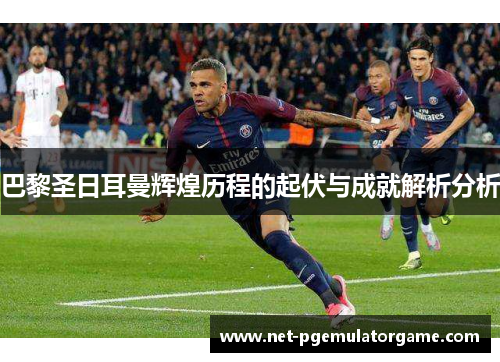 巴黎圣日耳曼辉煌历程的起伏与成就解析分析