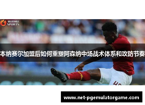 本纳赛尔加盟后如何重塑阿森纳中场战术体系和攻防节奏
