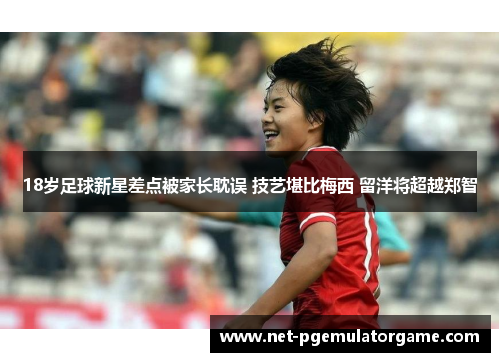 18岁足球新星差点被家长耽误 技艺堪比梅西 留洋将超越郑智