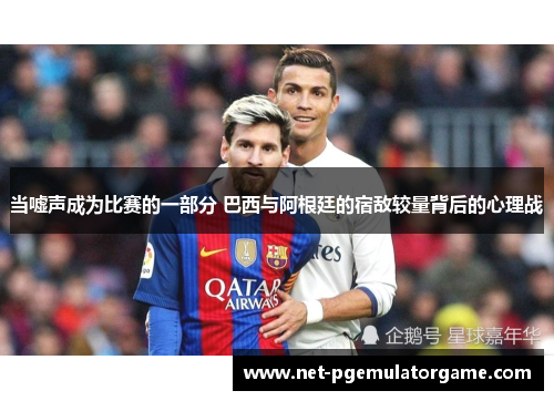 当嘘声成为比赛的一部分 巴西与阿根廷的宿敌较量背后的心理战