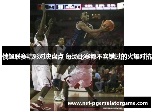 俄超联赛精彩对决盘点 每场比赛都不容错过的火爆对抗