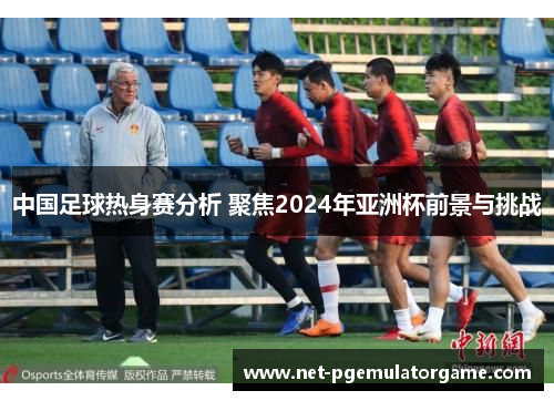 中国足球热身赛分析 聚焦2024年亚洲杯前景与挑战