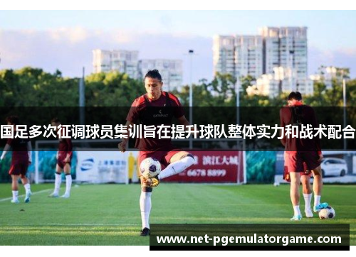 国足多次征调球员集训旨在提升球队整体实力和战术配合