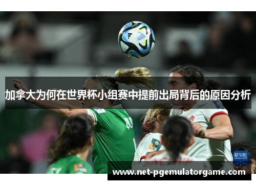 加拿大为何在世界杯小组赛中提前出局背后的原因分析
