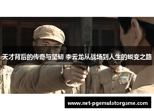 天才背后的传奇与坚韧 李云龙从战场到人生的蜕变之路