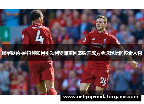 穆罕默德·萨拉赫如何引领利物浦重回巅峰并成为全球足坛的传奇人物