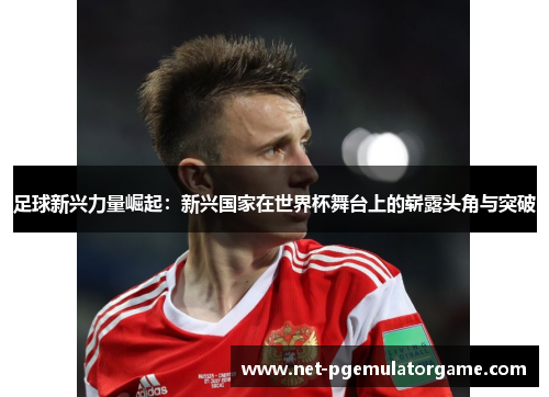 足球新兴力量崛起：新兴国家在世界杯舞台上的崭露头角与突破