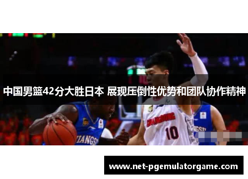中国男篮42分大胜日本 展现压倒性优势和团队协作精神