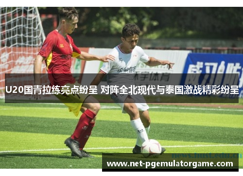 U20国青拉练亮点纷呈 对阵全北现代与泰国激战精彩纷呈