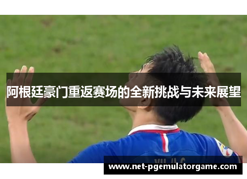 阿根廷豪门重返赛场的全新挑战与未来展望