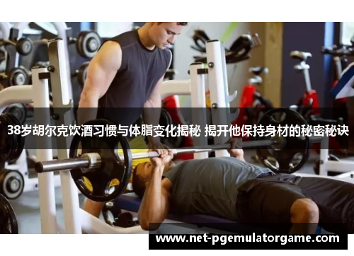 38岁胡尔克饮酒习惯与体脂变化揭秘 揭开他保持身材的秘密秘诀