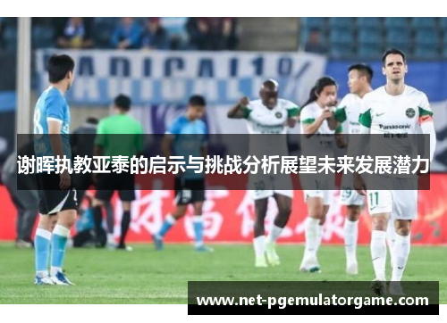 谢晖执教亚泰的启示与挑战分析展望未来发展潜力