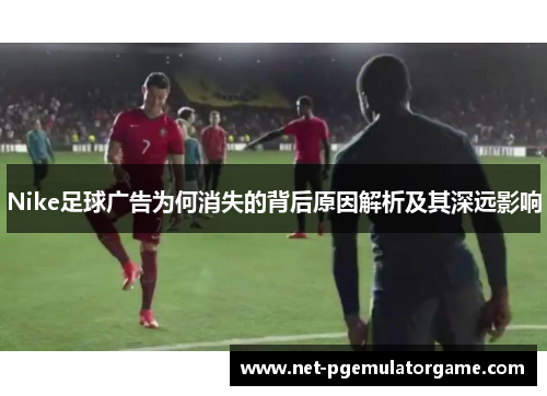 Nike足球广告为何消失的背后原因解析及其深远影响