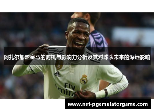 阿扎尔加盟皇马的时机与影响力分析及其对球队未来的深远影响