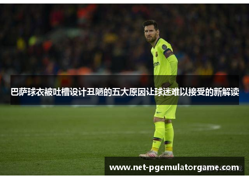 巴萨球衣被吐槽设计丑陋的五大原因让球迷难以接受的新解读
