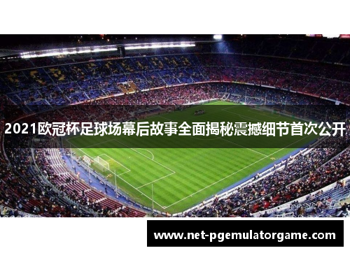 2021欧冠杯足球场幕后故事全面揭秘震撼细节首次公开