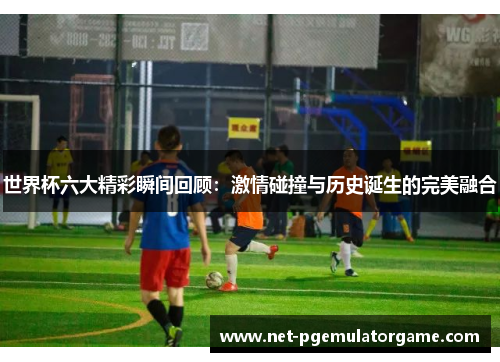 世界杯六大精彩瞬间回顾：激情碰撞与历史诞生的完美融合