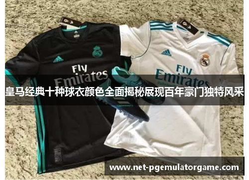 皇马经典十种球衣颜色全面揭秘展现百年豪门独特风采