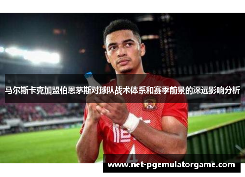 马尔斯卡克加盟伯恩茅斯对球队战术体系和赛季前景的深远影响分析