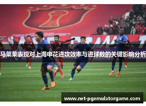马莱莱表现对上海申花进攻效率与进球数的关键影响分析