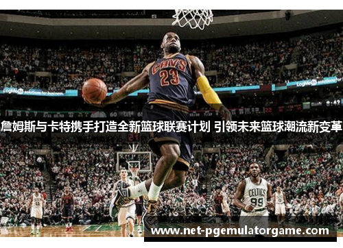 詹姆斯与卡特携手打造全新篮球联赛计划 引领未来篮球潮流新变革