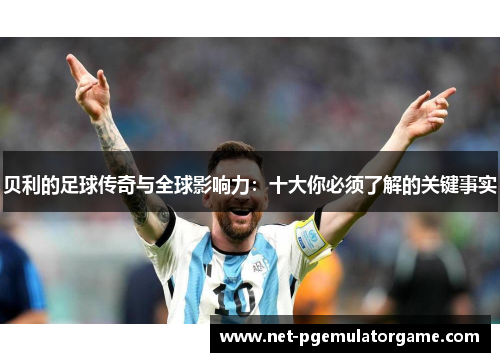 贝利的足球传奇与全球影响力:十大你必须了解的关键事实 贝利的足球传奇与全球影响力:十大你必须了解的关键事实