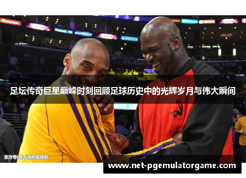 足坛传奇巨星巅峰时刻回顾足球历史中的光辉岁月与伟大瞬间