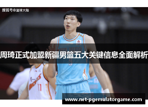 周琦正式加盟新疆男篮五大关键信息全面解析