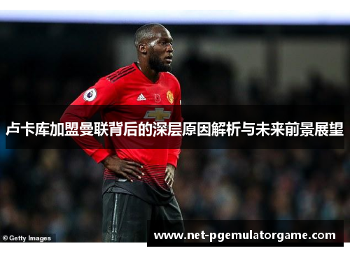 卢卡库加盟曼联背后的深层原因解析与未来前景展望