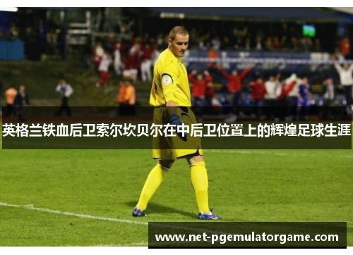 英格兰铁血后卫索尔坎贝尔在中后卫位置上的辉煌足球生涯