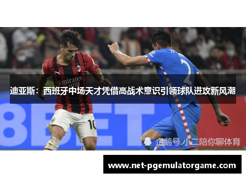 迪亚斯：西班牙中场天才凭借高战术意识引领球队进攻新风潮