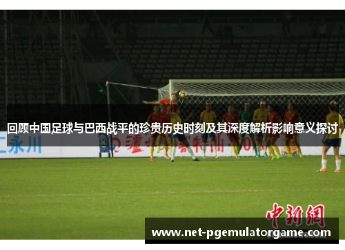 回顾中国足球与巴西战平的珍贵历史时刻及其深度解析影响意义探讨 回顾中国足球与巴西战平的珍贵历史时刻及其深度解析影响意义探讨