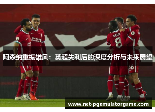 阿森纳重振雄风:英超失利后的深度分析与未来展望 阿森纳重振雄风:英超失利后的深度分析与未来展望