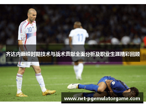 齐达内巅峰时期技术与战术贡献全面分析及职业生涯精彩回顾