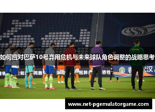 如何应对巴萨10号弃用危机与未来球队角色调整的战略思考