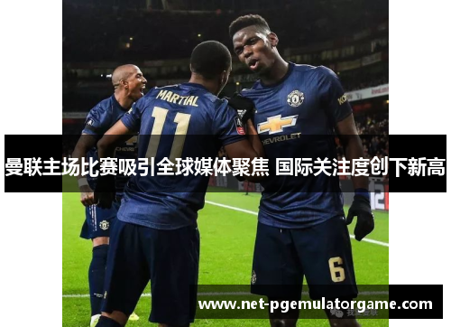 曼联主场比赛吸引全球媒体聚焦 国际关注度创下新高