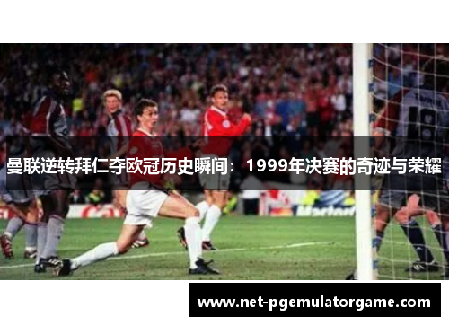 曼联逆转拜仁夺欧冠历史瞬间：1999年决赛的奇迹与荣耀