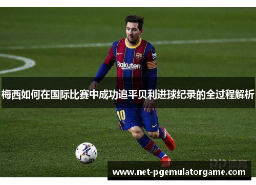 梅西如何在国际比赛中成功追平贝利进球纪录的全过程解析