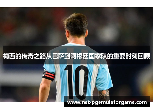 梅西的传奇之路从巴萨到阿根廷国家队的重要时刻回顾