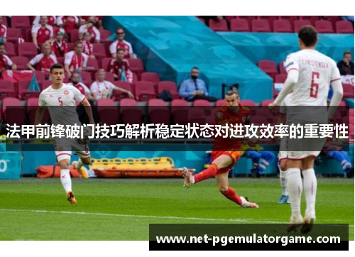法甲前锋破门技巧解析稳定状态对进攻效率的重要性