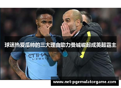 球迷热爱瓜帅的三大理由助力曼城崛起成英超霸主