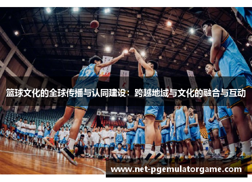 篮球文化的全球传播与认同建设:跨越地域与文化的融合与互动 篮球文化的全球传播与认同建设:跨越地域与文化的融合与互动