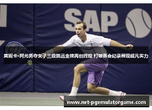 莫妮卡·阿尤勇夺女子三级跳远金牌再创辉煌 打破赛会纪录展现超凡实力