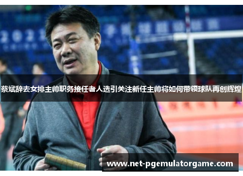蔡斌辞去女排主帅职务接任者人选引关注新任主帅将如何带领球队再创辉煌