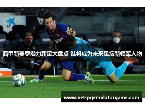 西甲新赛季潜力新星大盘点 谁将成为未来足坛新领军人物