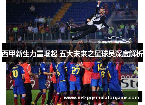 西甲新生力量崛起 五大未来之星球员深度解析