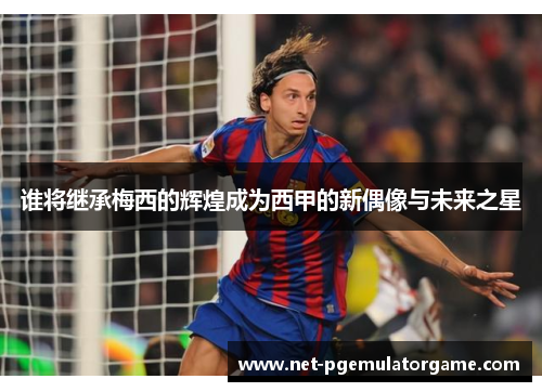谁将继承梅西的辉煌成为西甲的新偶像与未来之星